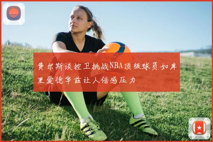 费尔斯谈控卫挑战NBA顶级球员如库里爱德华兹让人倍感压力