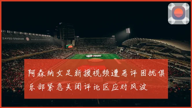 阿森纳女足新援视频遭恶评困扰俱乐部紧急关闭评论区应对风波