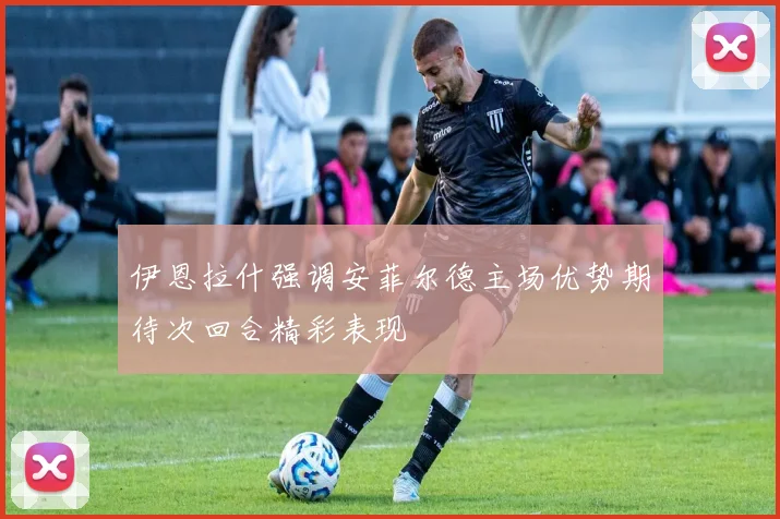 伊恩拉什强调安菲尔德主场优势期待次回合精彩表现