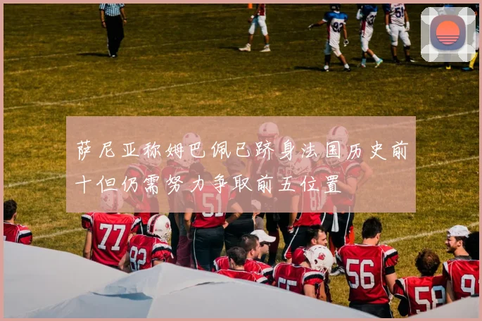 萨尼亚称姆巴佩已跻身法国历史前十但仍需努力争取前五位置