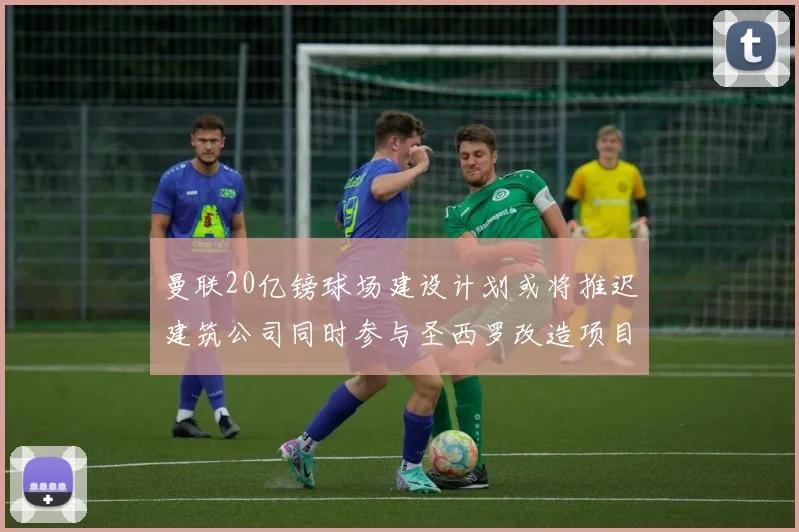 曼联20亿镑球场建设计划或将推迟建筑公司同时参与圣西罗改造项目