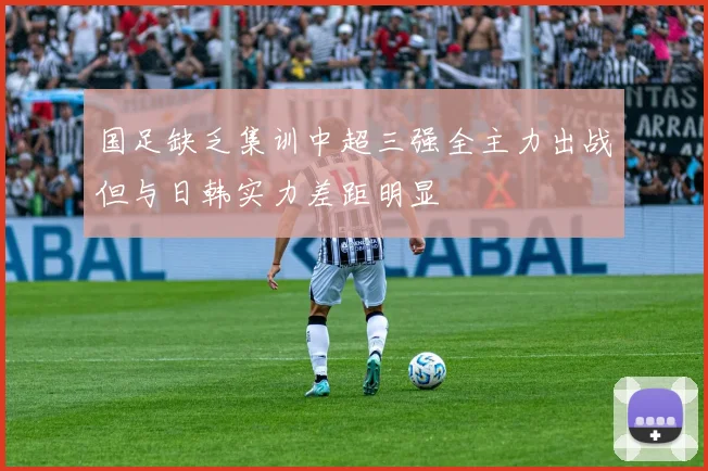 国足缺乏集训中超三强全主力出战但与日韩实力差距明显