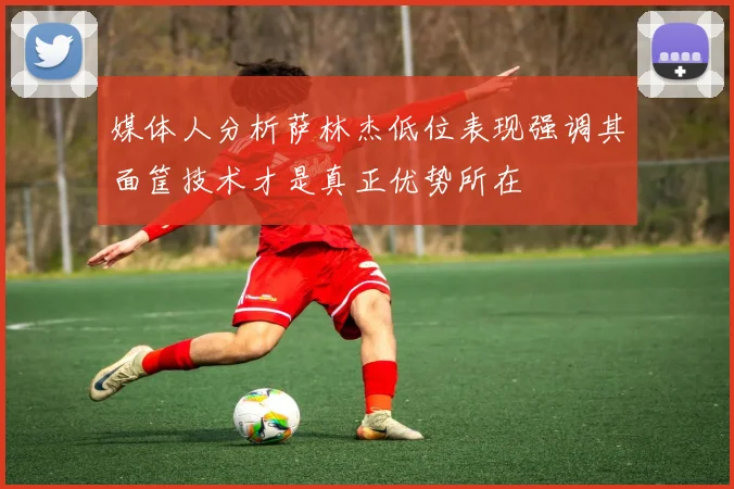 媒体人分析萨林杰低位表现强调其面筐技术才是真正优势所在
