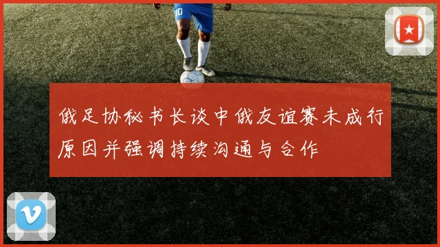 俄足协秘书长谈中俄友谊赛未成行原因并强调持续沟通与合作
