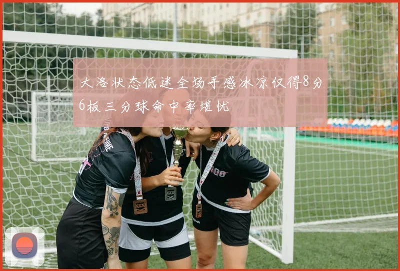 大洛状态低迷全场手感冰凉仅得8分6板三分球命中率堪忧