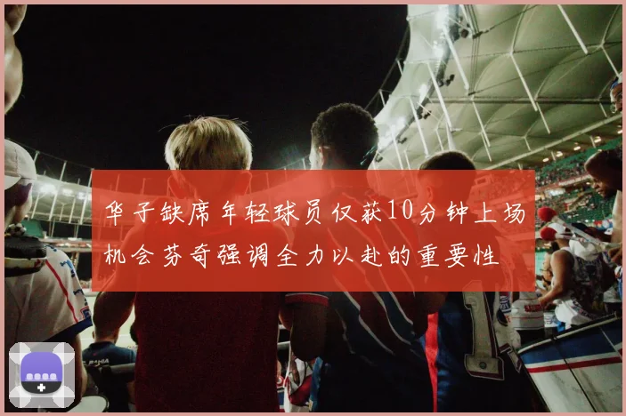 华子缺席年轻球员仅获10分钟上场机会芬奇强调全力以赴的重要性
