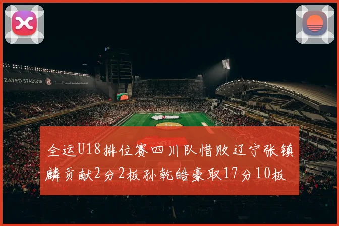 全运U18排位赛四川队惜败辽宁张镇麟贡献2分2板孙乾皓豪取17分10板7助攻