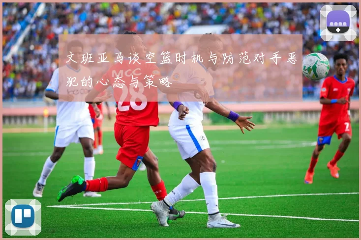 文班亚马谈空篮时机与防范对手恶犯的心态与策略