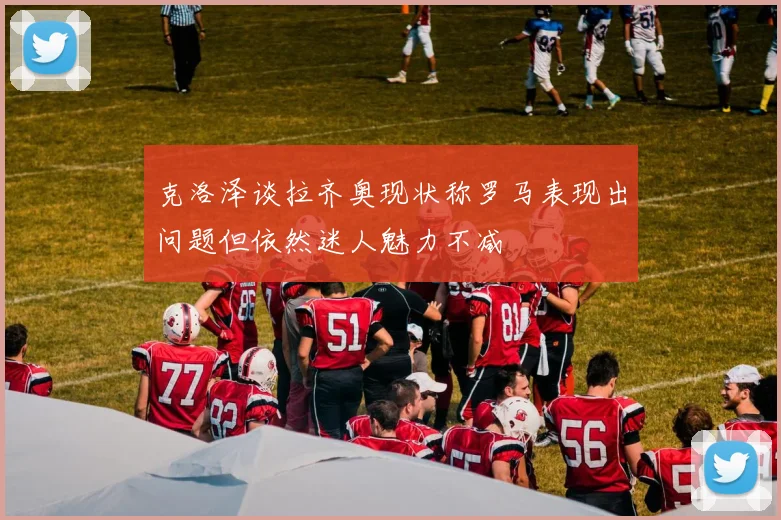 克洛泽谈拉齐奥现状称罗马表现出问题但依然迷人魅力不减