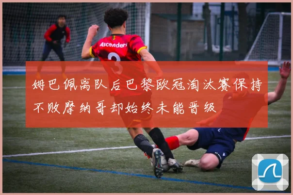 姆巴佩离队后巴黎欧冠淘汰赛保持不败摩纳哥却始终未能晋级
