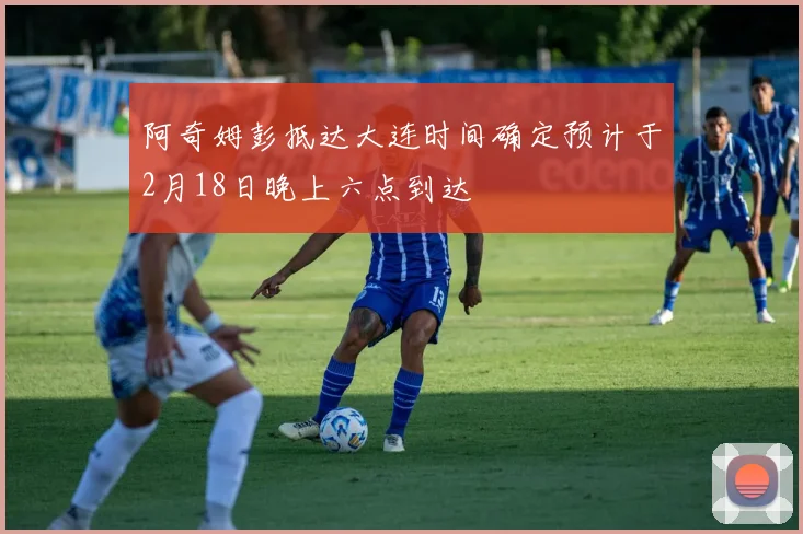 阿奇姆彭抵达大连时间确定预计于2月18日晚上六点到达