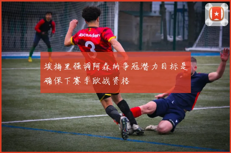 埃梅里强调阿森纳争冠潜力目标是确保下赛季欧战资格