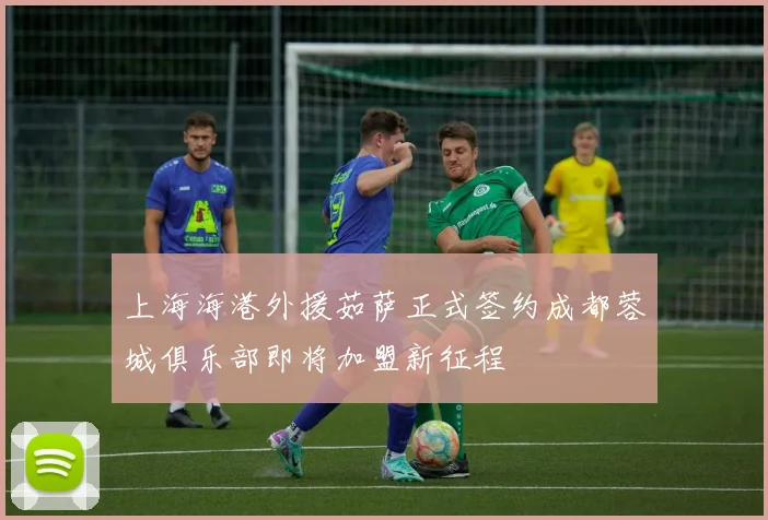 上海海港外援茹萨正式签约成都蓉城俱乐部即将加盟新征程