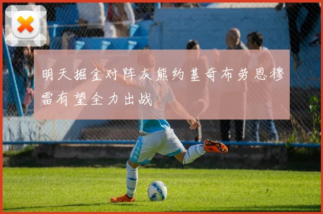 明天掘金对阵灰熊约基奇布劳恩穆雷有望全力出战