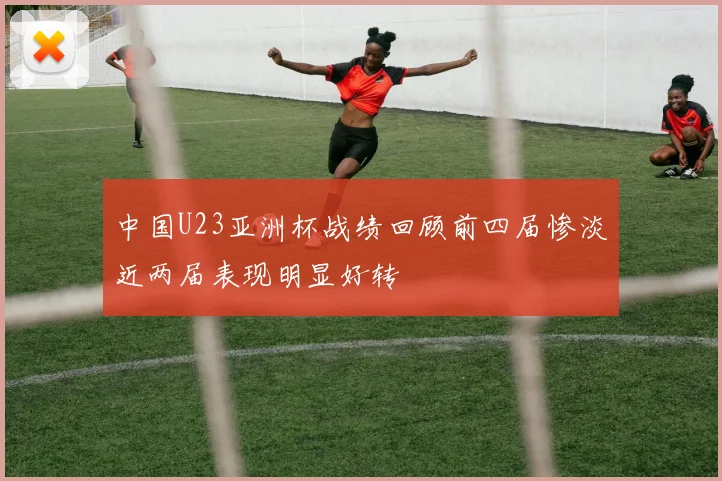 中国U23亚洲杯战绩回顾前四届惨淡近两届表现明显好转