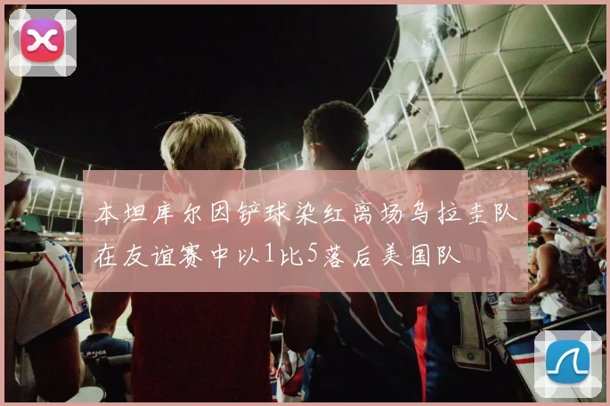 本坦库尔因铲球染红离场乌拉圭队在友谊赛中以1比5落后美国队